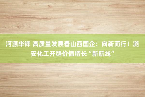 河源华锋 高质量发展看山西国企：向新而行！潞安化工开辟价值增长“新航线”