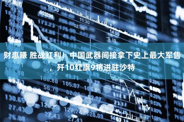 财惠赚 胜战红利！中国武器间接拿下史上最大军售，歼10红旗9将进驻沙特