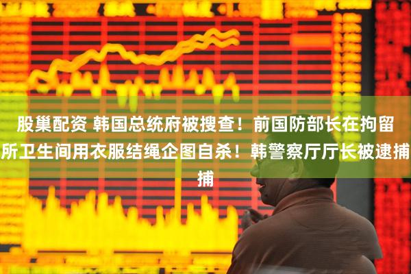 股巢配资 韩国总统府被搜查！前国防部长在拘留所卫生间用衣服结绳企图自杀！韩警察厅厅长被逮捕