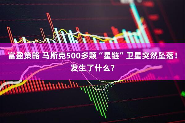 富盈策略 马斯克500多颗“星链”卫星突然坠落！发生了什么？