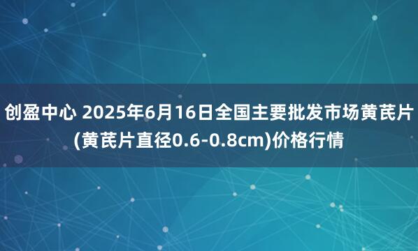 创盈中心 2025年6月16日全国主要批发市场黄芪片(黄芪片直径0.6-0.8cm)价格行情