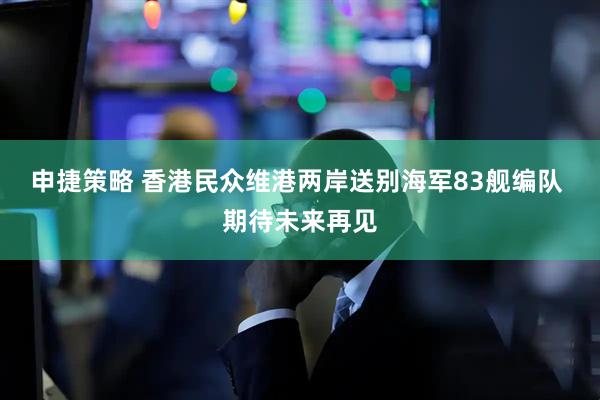 申捷策略 香港民众维港两岸送别海军83舰编队 期待未来再见
