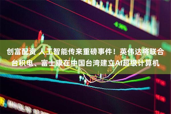 创富配资 人工智能传来重磅事件！英伟达将联合台积电、富士康在中国台湾建立AI超级计算机