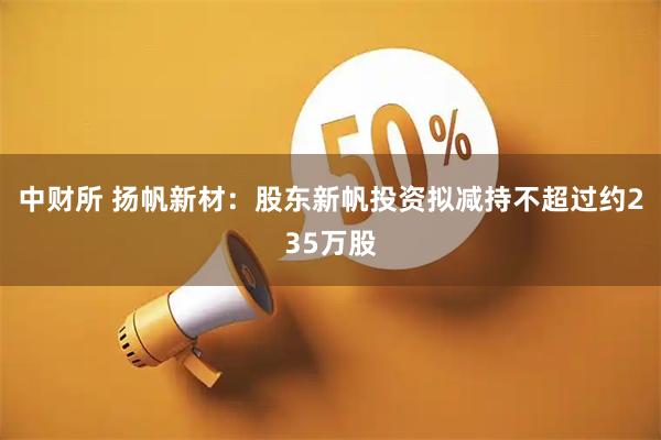 中财所 扬帆新材：股东新帆投资拟减持不超过约235万股