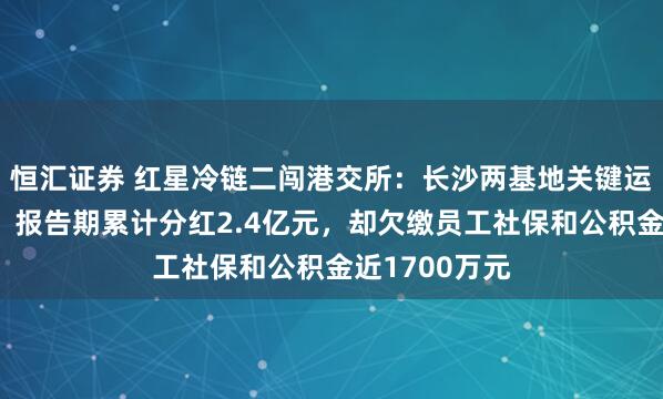 恒汇证券 红星冷链二闯港交所：长沙两基地关键运营指标下滑，报告期累计分红2.4亿元，却欠缴员工社保和公积金近1700万元