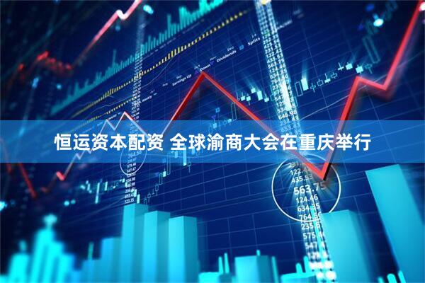 恒运资本配资 全球渝商大会在重庆举行