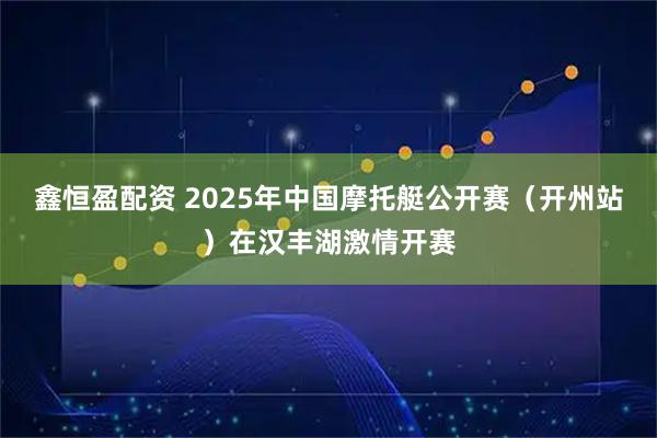 鑫恒盈配资 2025年中国摩托艇公开赛（开州站）在汉丰湖激情开赛