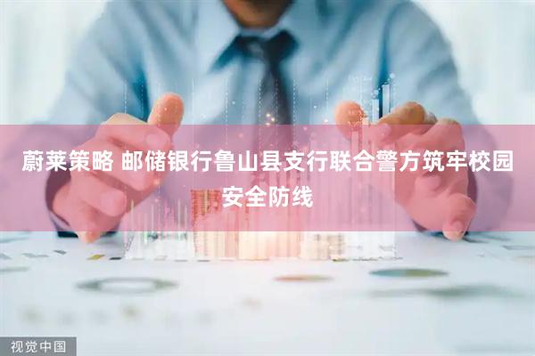 蔚莱策略 邮储银行鲁山县支行联合警方筑牢校园安全防线