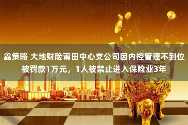 鑫策略 大地财险莆田中心支公司因内控管理不到位被罚款1万元，1人被禁止进入保险业3年