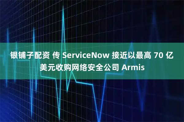 银铺子配资 传 ServiceNow 接近以最高 70 亿美元收购网络安全公司 Armis