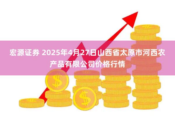 宏源证券 2025年4月27日山西省太原市河西农产品有限公司价格行情