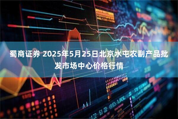 蜀商证券 2025年5月25日北京水屯农副产品批发市场中心价格行情