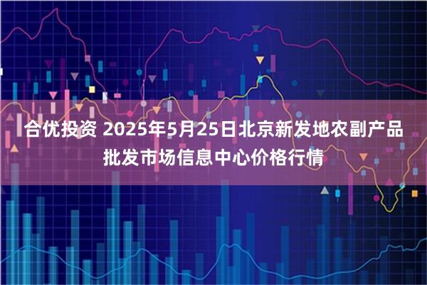 合优投资 2025年5月25日北京新发地农副产品批发市场信息中心价格行情