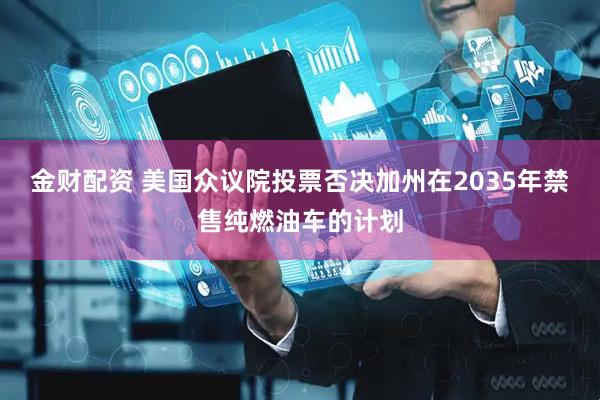 金财配资 美国众议院投票否决加州在2035年禁售纯燃油车的计划