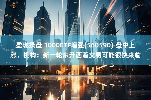 盈珑操盘 1000ETF增强(560590) 盘中上涨，机构：新一轮东升西落交易可能很快来临