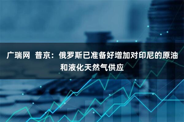 广瑞网  普京：俄罗斯已准备好增加对印尼的原油和液化天然气供应