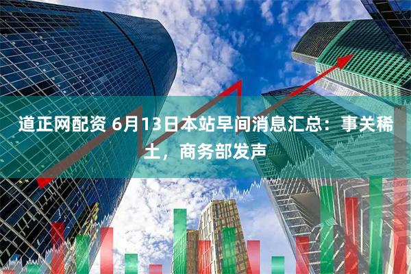 道正网配资 6月13日本站早间消息汇总：事关稀土，商务部发声