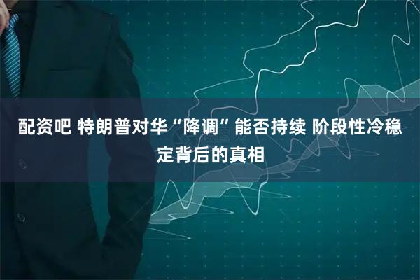 配资吧 特朗普对华“降调”能否持续 阶段性冷稳定背后的真相