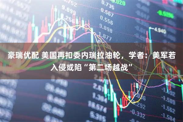 豪瑞优配 美国再扣委内瑞拉油轮，学者：美军若入侵或陷“第二场越战”