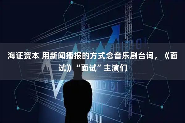 海证资本 用新闻播报的方式念音乐剧台词，《面试》“面试”主演们