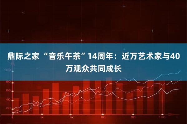 鼎际之家 “音乐午茶”14周年：近万艺术家与40万观众共同成长
