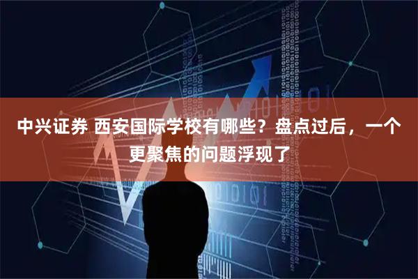 中兴证券 西安国际学校有哪些？盘点过后，一个更聚焦的问题浮现了
