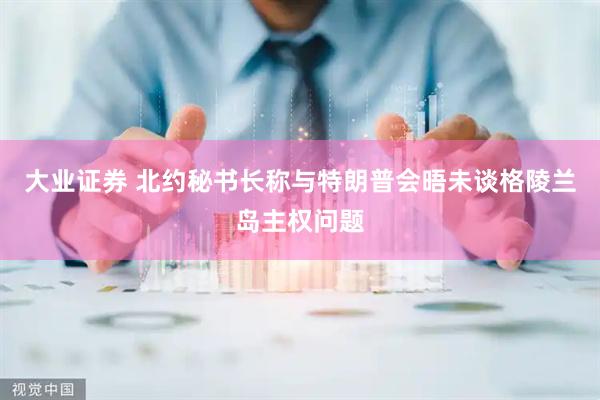 大业证券 北约秘书长称与特朗普会晤未谈格陵兰岛主权问题