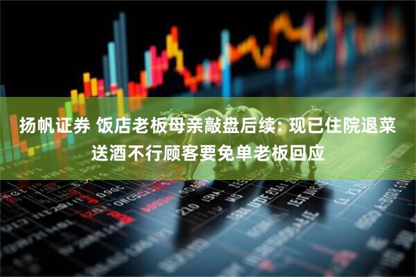 扬帆证券 饭店老板母亲敲盘后续: 现已住院退菜送酒不行顾客要免单老板回应