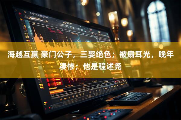 海越互赢 豪门公子，三娶绝色；被扇耳光，晚年凄惨；他是程述尧