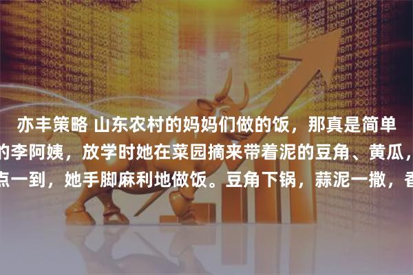 亦丰策略 山东农村的妈妈们做的饭，那真是简单又饱含爱意。就像村里的李阿姨，放学时她在菜园摘来带着泥的豆角、黄瓜，红扑扑的西红柿。饭点一到，她手脚麻利地做饭。豆角下锅，蒜泥一撒，香味四溢；西红柿鸡蛋里，鸡蛋金黄，西红柿炖得软烂，汤喝着满是小时候的味道。黄瓜拍了用醋蒜一拌，很是开胃。小米粥咕嘟着，喝一