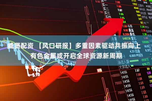 威贤配资 【风口研报】多重因素驱动共振向上  有色金属或开启全球资源新周期