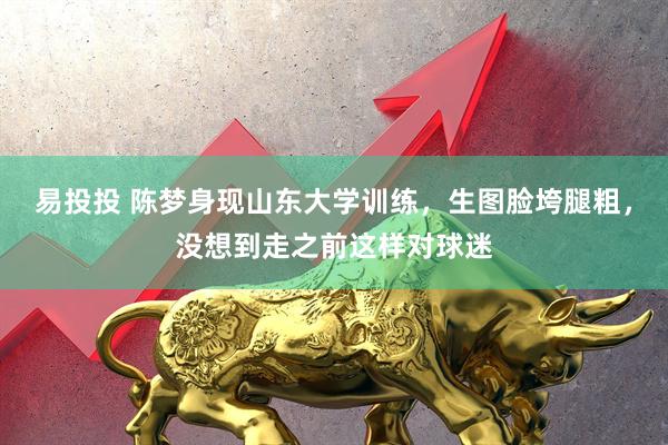 易投投 陈梦身现山东大学训练，生图脸垮腿粗，没想到走之前这样对球迷