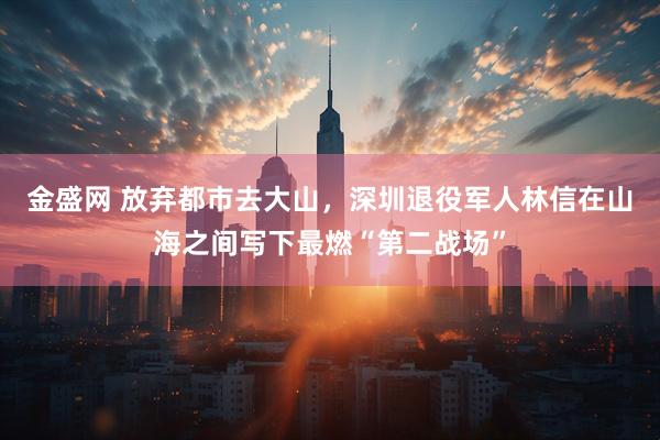 金盛网 放弃都市去大山,深圳退役军人林信在山海之间写下最燃“第二战场”